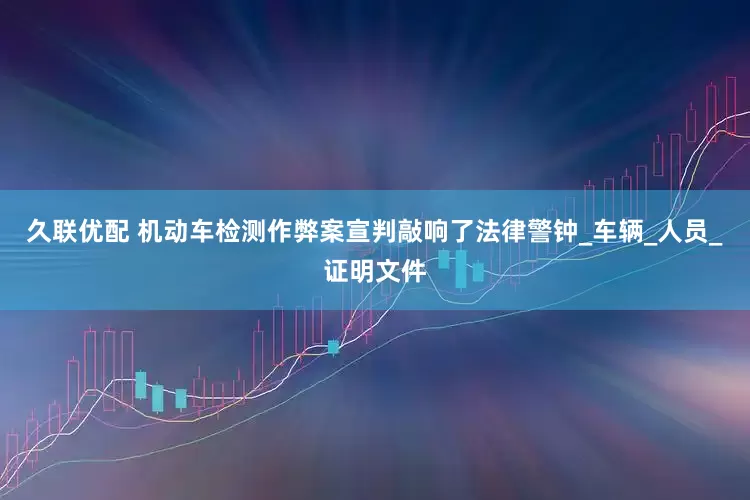 久联优配 机动车检测作弊案宣判敲响了法律警钟_车辆_人员_证明文件