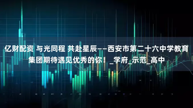 亿财配资 与光同程 共赴星辰——西安市第二十六中学教育集团期待遇见优秀的你！_学府_示范_高中