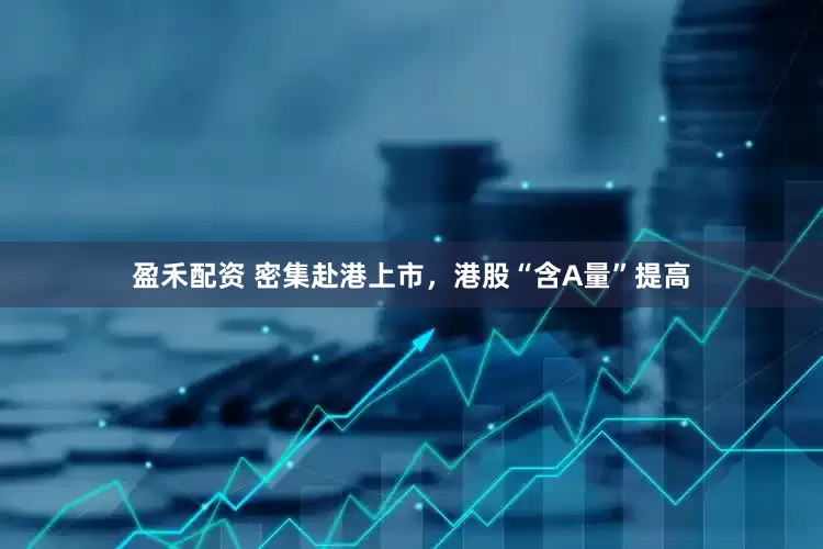 盈禾配资 密集赴港上市，港股“含A量”提高