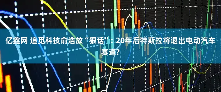 亿鑫网 追觅科技俞浩放“狠话”: 20年后特斯拉将退出电动汽车赛道?
