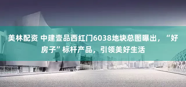 美林配资 中建壹品西红门6038地块总图曝出，“好房子”标杆产品，引领美好生活