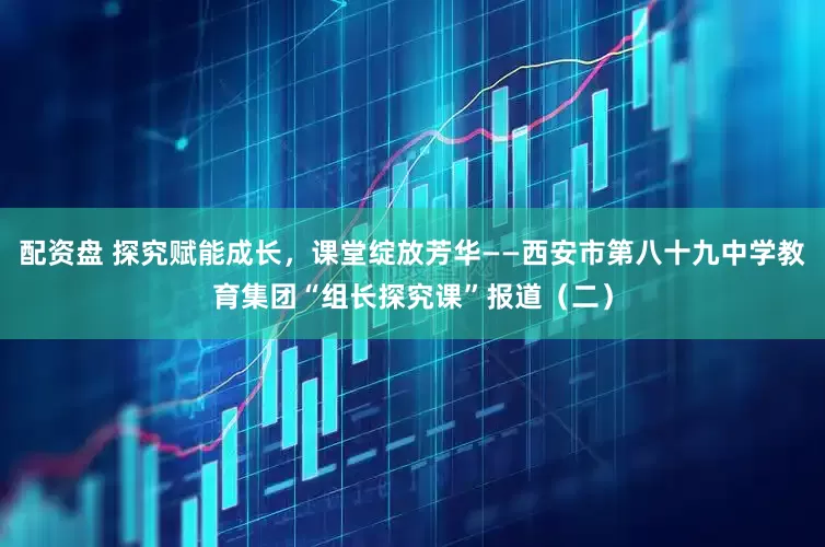 配资盘 探究赋能成长，课堂绽放芳华——西安市第八十九中学教育集团“组长探究课”报道（二）