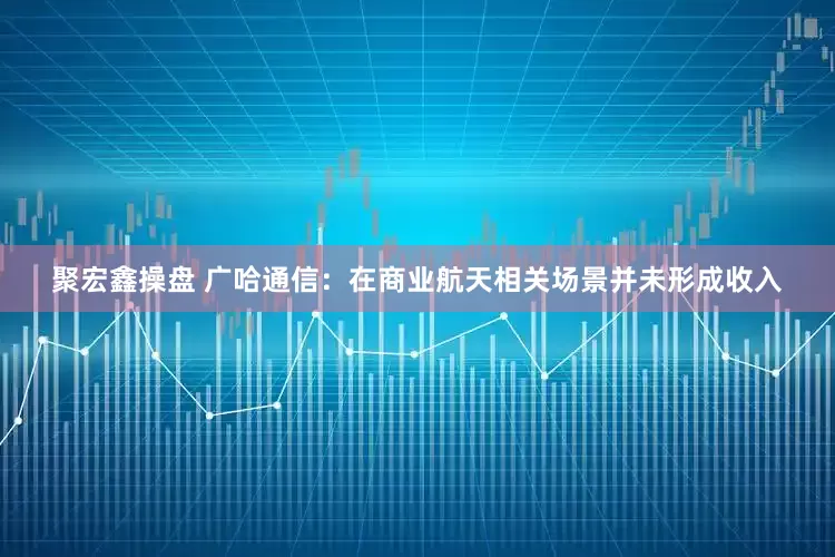聚宏鑫操盘 广哈通信：在商业航天相关场景并未形成收入