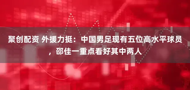 聚创配资 外援力挺：中国男足现有五位高水平球员，邵佳一重点看好其中两人