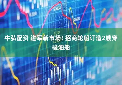 牛弘配资 进军新市场! 招商轮船订造2艘穿梭油船