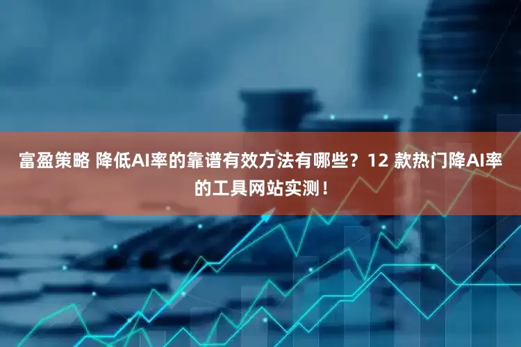富盈策略 降低AI率的靠谱有效方法有哪些？12 款热门降AI率的工具网站实测！