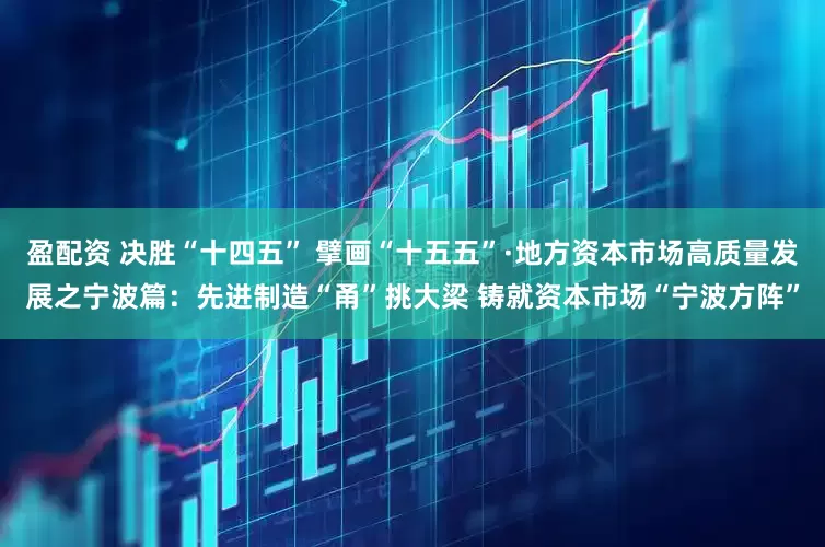 盈配资 决胜“十四五” 擘画“十五五”·地方资本市场高质量发展之宁波篇：先进制造“甬”挑大梁 铸就资本市场“宁波方阵”