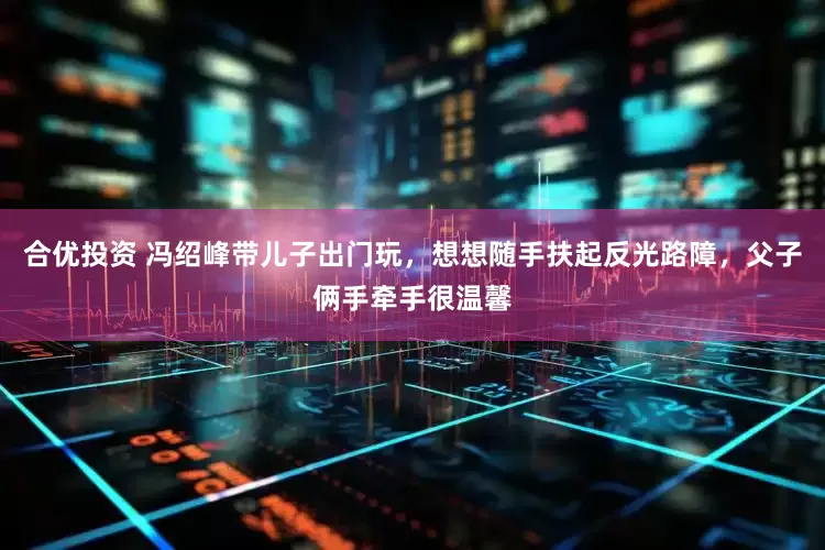 合优投资 冯绍峰带儿子出门玩，想想随手扶起反光路障，父子俩手牵手很温馨