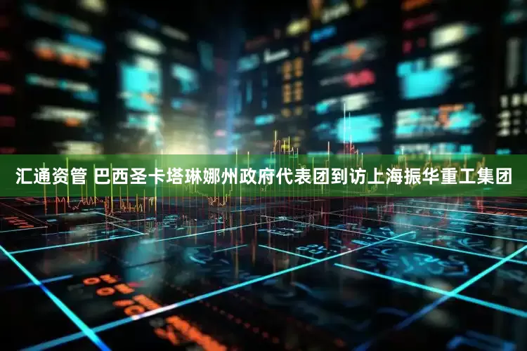 汇通资管 巴西圣卡塔琳娜州政府代表团到访上海振华重工集团