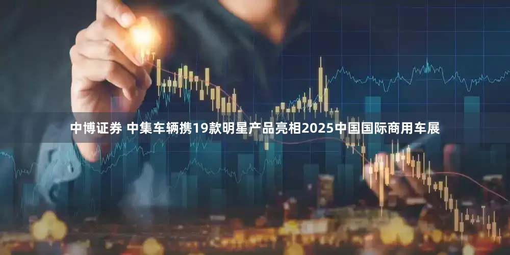 中博证券 中集车辆携19款明星产品亮相2025中国国际商用车展