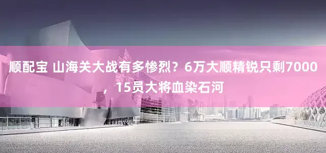 顺配宝 山海关大战有多惨烈？6万大顺精锐只剩7000，15员大将血染石河