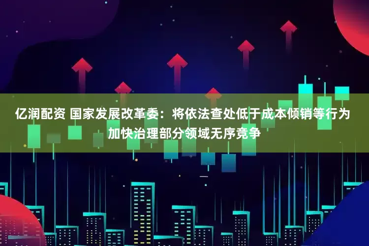 亿润配资 国家发展改革委：将依法查处低于成本倾销等行为 加快治理部分领域无序竞争