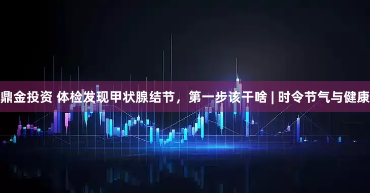 鼎金投资 体检发现甲状腺结节，第一步该干啥 | 时令节气与健康