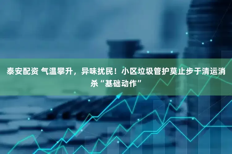泰安配资 气温攀升，异味扰民！小区垃圾管护莫止步于清运消杀“基础动作”